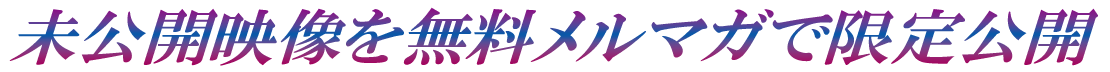 未公開映像を無料メルマガで限定公開